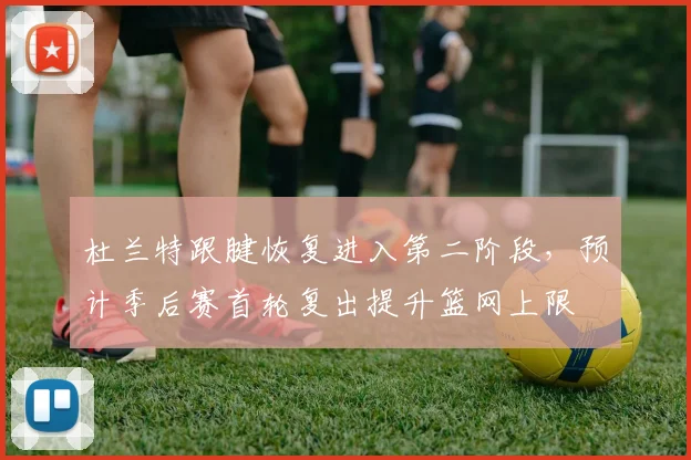 杜兰特跟腱恢复进入第二阶段,预计季后赛首轮复出提升篮网上限