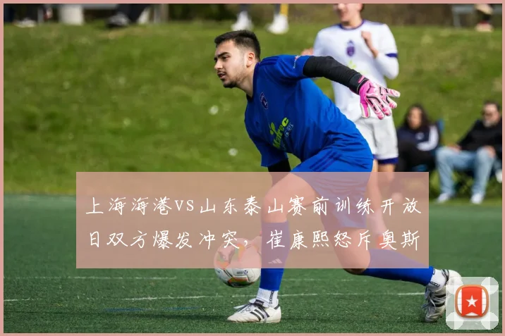 上海海港vs山东泰山赛前训练开放日双方爆发冲突,崔康熙怒斥奥斯卡假摔视频全网疯传
