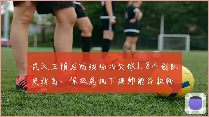 武汉三镇后防线场均失球1.8个创队史新高,保级危机下换帅能否扭转颓势?