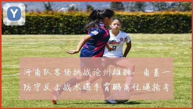河南队客场挑战沧州雄狮，南基一防守反击战术遇李霄鹏高位逼抢考验